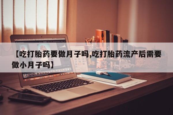 流产药网上怎么购买【吃打胎药要做月子吗,吃打胎药流产后需要做小月子吗】