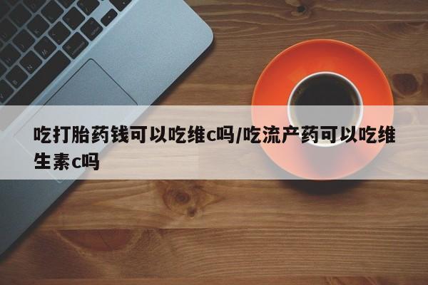 流产药网上怎么购买吃打胎药钱可以吃维c吗/吃流产药可以吃维生素c吗