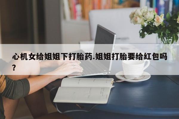 流产药网上怎么购买心机女给姐姐下打胎药.姐姐打胎要给红包吗？