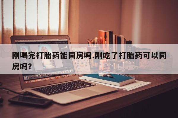 流产药网上怎么购买刚喝完打胎药能同房吗.刚吃了打胎药可以同房吗？