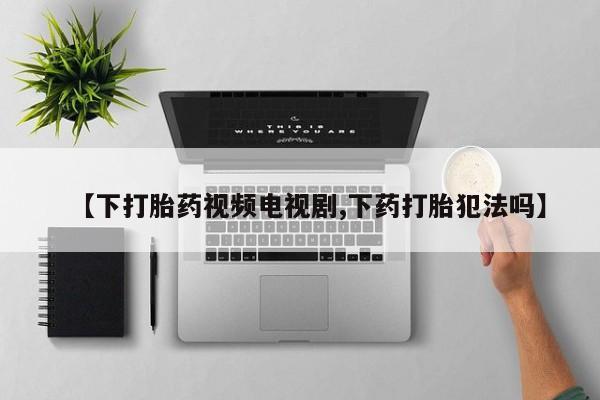 流产药网上怎么购买【下打胎药视频电视剧,下药打胎犯法吗】