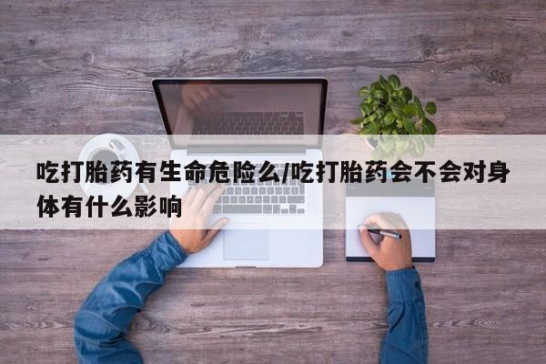 流产药网上怎么购买吃打胎药有生命危险么/吃打胎药会不会对身体有什么影响