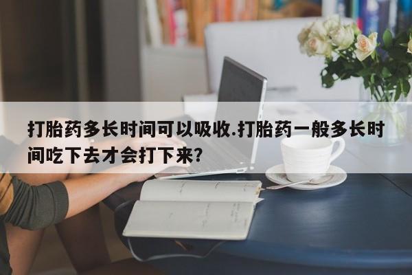 流产药网上怎么购买打胎药多长时间可以吸收.打胎药一般多长时间吃下去才会打下来？