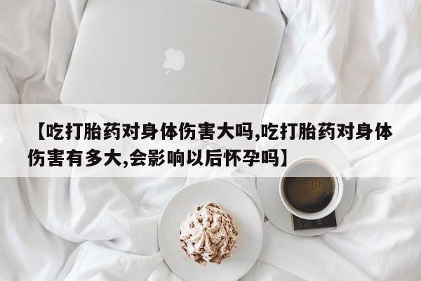 流产药网上怎么购买【吃打胎药对身体伤害大吗,吃打胎药对身体伤害有多大,会影响以后怀孕吗】