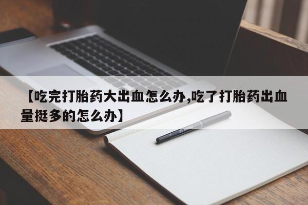 流产药网上怎么购买【吃完打胎药大出血怎么办,吃了打胎药出血量挺多的怎么办】