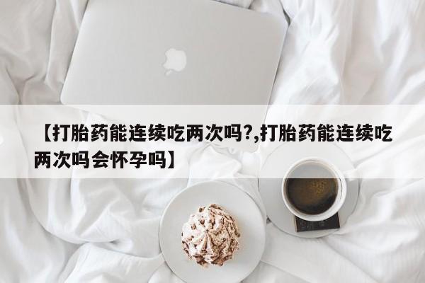 流产药网上怎么购买【打胎药能连续吃两次吗?,打胎药能连续吃两次吗会怀孕吗】