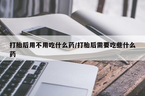 流产药网上怎么购买打胎后用不用吃什么药/打胎后需要吃些什么药