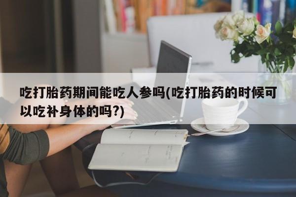 流产药网上怎么购买吃打胎药期间能吃人参吗(吃打胎药的时候可以吃补身体的吗?)