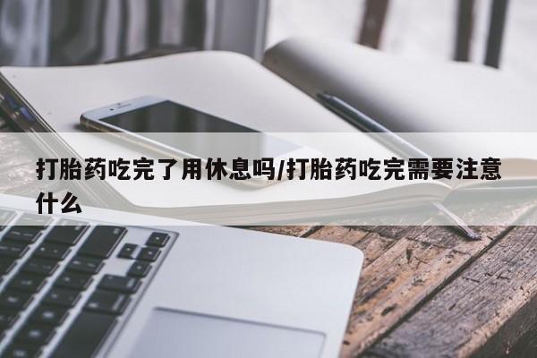 流产药网上怎么购买打胎药吃完了用休息吗/打胎药吃完需要注意什么