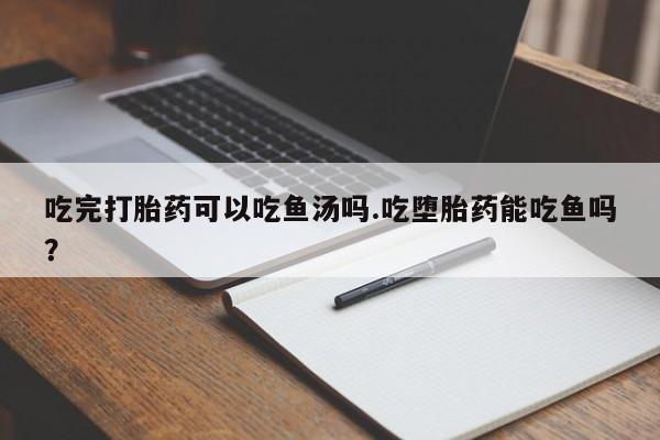 流产药网上怎么购买吃完打胎药可以吃鱼汤吗.吃堕胎药能吃鱼吗？