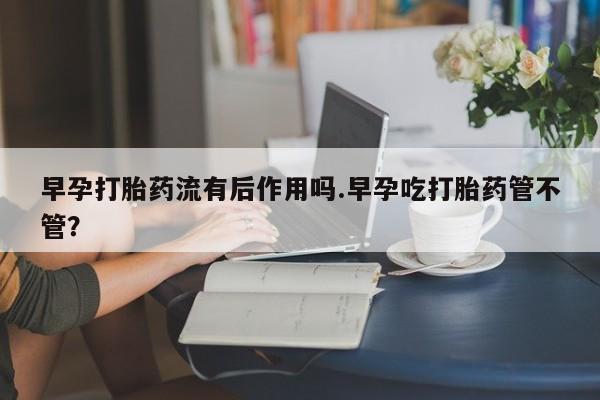 流产药网上怎么购买早孕打胎药流有后作用吗.早孕吃打胎药管不管?