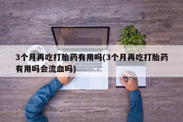 流产药网上怎么购买3个月再吃打胎药有用吗(3个月再吃打胎药有用吗会流血吗)