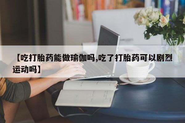 流产药网上怎么购买【吃打胎药能做瑜伽吗,吃了打胎药可以剧烈运动吗】